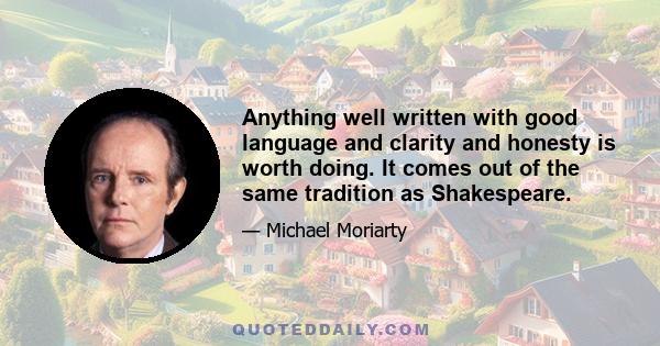 Anything well written with good language and clarity and honesty is worth doing. It comes out of the same tradition as Shakespeare.