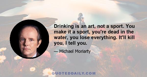 Drinking is an art, not a sport. You make it a sport, you're dead in the water, you lose everything. It'll kill you, I tell you.