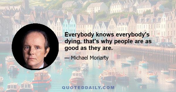 Everybody knows everybody's dying, that's why people are as good as they are.