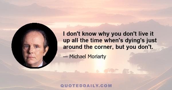 I don't know why you don't live it up all the time when's dying's just around the corner, but you don't.