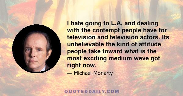 I hate going to L.A. and dealing with the contempt people have for television and television actors. Its unbelievable the kind of attitude people take toward what is the most exciting medium weve got right now.