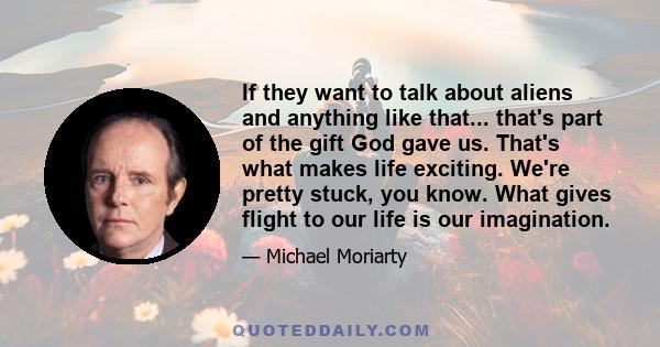 If they want to talk about aliens and anything like that... that's part of the gift God gave us. That's what makes life exciting. We're pretty stuck, you know. What gives flight to our life is our imagination.