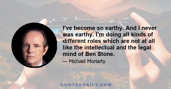 I've become so earthy. And I never was earthy. I'm doing all kinds of different roles which are not at all like the intellectual and the legal mind of Ben Stone.