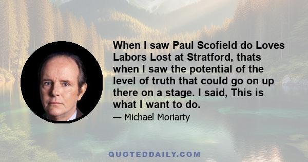 When I saw Paul Scofield do Loves Labors Lost at Stratford, thats when I saw the potential of the level of truth that could go on up there on a stage. I said, This is what I want to do.