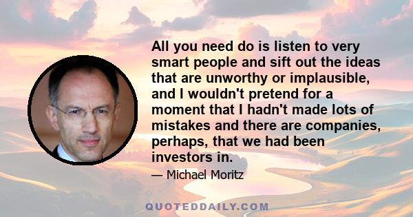 All you need do is listen to very smart people and sift out the ideas that are unworthy or implausible, and I wouldn't pretend for a moment that I hadn't made lots of mistakes and there are companies, perhaps, that we