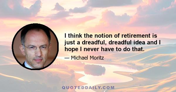 I think the notion of retirement is just a dreadful, dreadful idea and I hope I never have to do that.