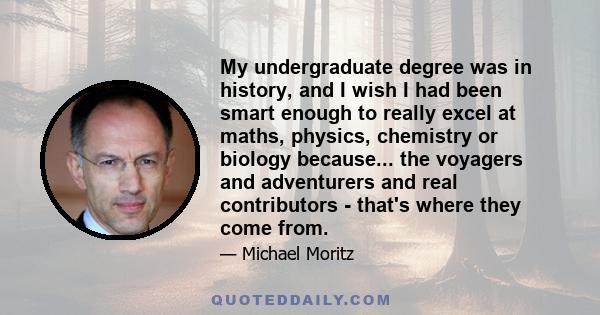 My undergraduate degree was in history, and I wish I had been smart enough to really excel at maths, physics, chemistry or biology because... the voyagers and adventurers and real contributors - that's where they come