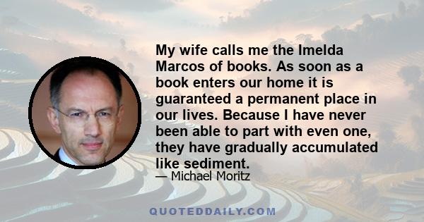 My wife calls me the Imelda Marcos of books. As soon as a book enters our home it is guaranteed a permanent place in our lives. Because I have never been able to part with even one, they have gradually accumulated like