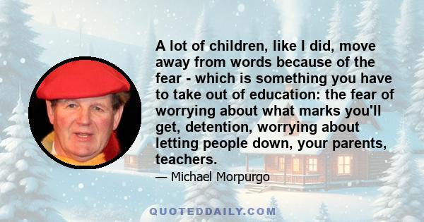 A lot of children, like I did, move away from words because of the fear - which is something you have to take out of education: the fear of worrying about what marks you'll get, detention, worrying about letting people