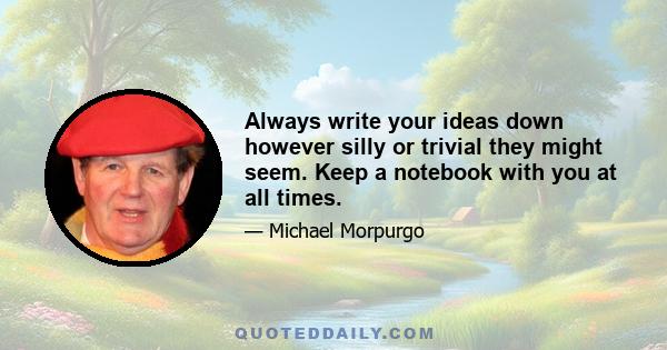 Always write your ideas down however silly or trivial they might seem. Keep a notebook with you at all times.