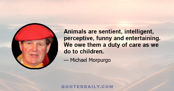 Animals are sentient, intelligent, perceptive, funny and entertaining. We owe them a duty of care as we do to children.