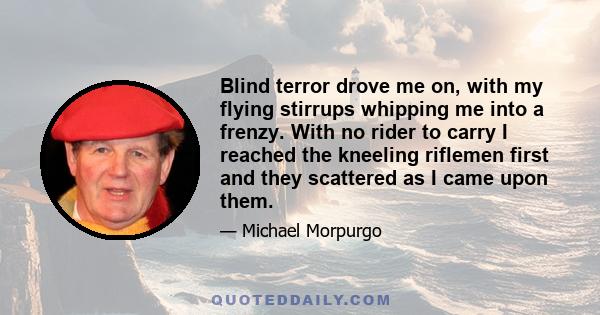 Blind terror drove me on, with my flying stirrups whipping me into a frenzy. With no rider to carry I reached the kneeling riflemen first and they scattered as I came upon them.