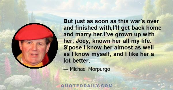 But just as soon as this war's over and finished with,I'll get back home and marry her.I've grown up with her, Joey, known her all my life. S'pose I know her almost as well as I know myself, and I like her a lot better.