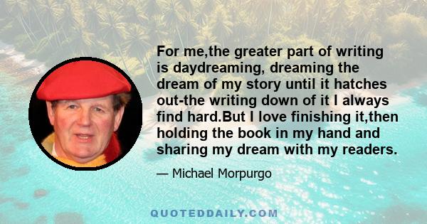 For me,the greater part of writing is daydreaming, dreaming the dream of my story until it hatches out-the writing down of it I always find hard.But I love finishing it,then holding the book in my hand and sharing my