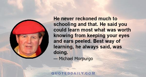 He never reckoned much to schooling and that. He said you could learn most what was worth knowing from keeping your eyes and ears peeled. Best way of learning, he always said, was doing.