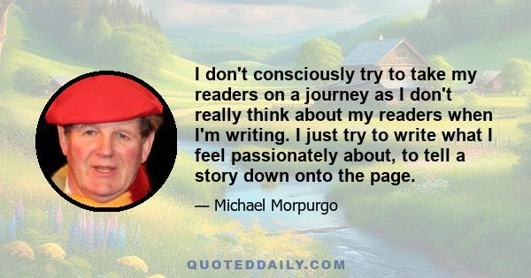 I don't consciously try to take my readers on a journey as I don't really think about my readers when I'm writing. I just try to write what I feel passionately about, to tell a story down onto the page.