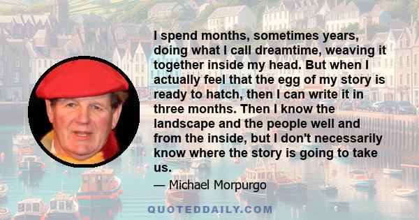 I spend months, sometimes years, doing what I call dreamtime, weaving it together inside my head. But when I actually feel that the egg of my story is ready to hatch, then I can write it in three months. Then I know the 