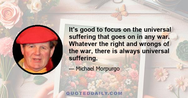 It's good to focus on the universal suffering that goes on in any war. Whatever the right and wrongs of the war, there is always universal suffering.