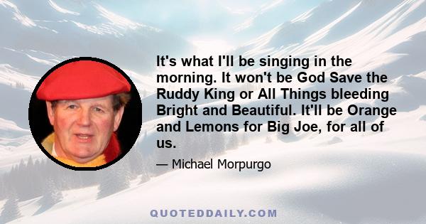 It's what I'll be singing in the morning. It won't be God Save the Ruddy King or All Things bleeding Bright and Beautiful. It'll be Orange and Lemons for Big Joe, for all of us.