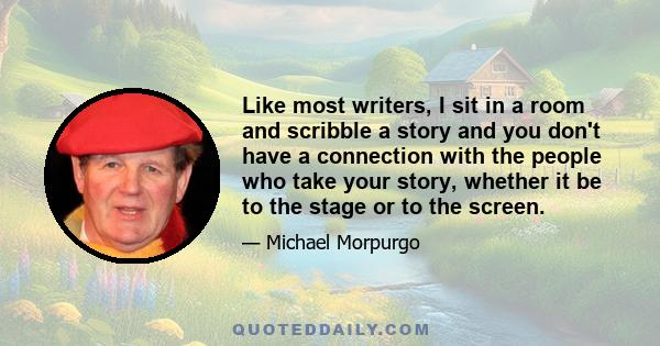 Like most writers, I sit in a room and scribble a story and you don't have a connection with the people who take your story, whether it be to the stage or to the screen.