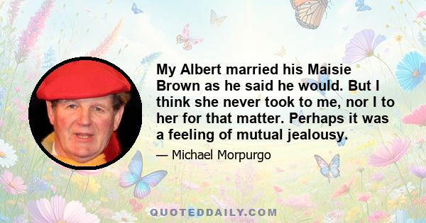 My Albert married his Maisie Brown as he said he would. But I think she never took to me, nor I to her for that matter. Perhaps it was a feeling of mutual jealousy.