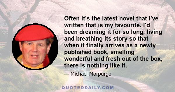 Often it's the latest novel that I've written that is my favourite. I'd been dreaming it for so long, living and breathing its story so that when it finally arrives as a newly published book, smelling wonderful and