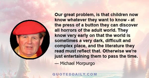 Our great problem, is that children now know whatever they want to know - at the press of a button they can discover all horrors of the adult world. They know very early on that the world is sometimes a very dark,