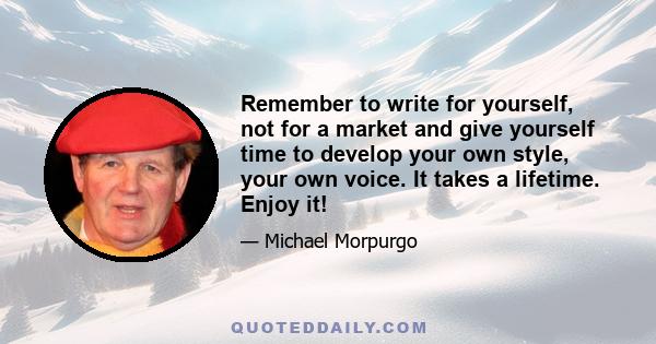 Remember to write for yourself, not for a market and give yourself time to develop your own style, your own voice. It takes a lifetime. Enjoy it!