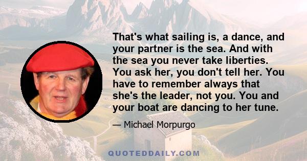 That's what sailing is, a dance, and your partner is the sea. And with the sea you never take liberties. You ask her, you don't tell her. You have to remember always that she's the leader, not you. You and your boat are 