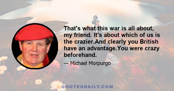 That's what this war is all about, my friend. It's about which of us is the crazier.And clearly you British have an advantage.You were crazy beforehand.