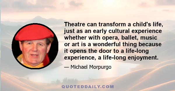 Theatre can transform a child's life, just as an early cultural experience whether with opera, ballet, music or art is a wonderful thing because it opens the door to a life-long experience, a life-long enjoyment.