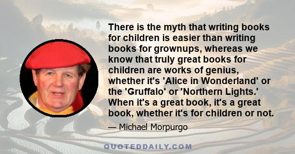 There is the myth that writing books for children is easier than writing books for grownups, whereas we know that truly great books for children are works of genius, whether it's 'Alice in Wonderland' or the 'Gruffalo'