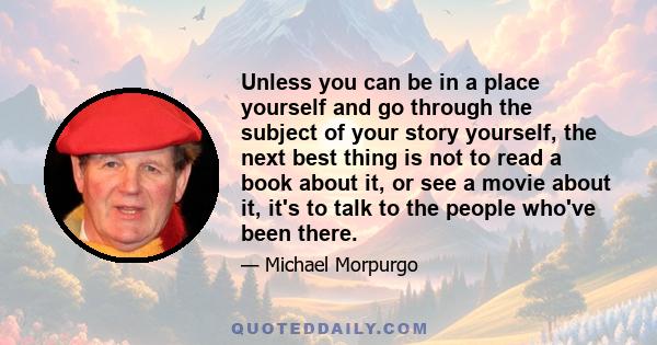 Unless you can be in a place yourself and go through the subject of your story yourself, the next best thing is not to read a book about it, or see a movie about it, it's to talk to the people who've been there.