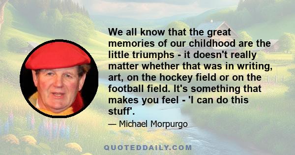 We all know that the great memories of our childhood are the little triumphs - it doesn't really matter whether that was in writing, art, on the hockey field or on the football field. It's something that makes you feel