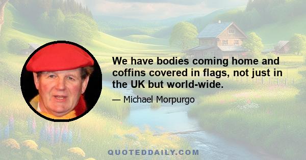 We have bodies coming home and coffins covered in flags, not just in the UK but world-wide.