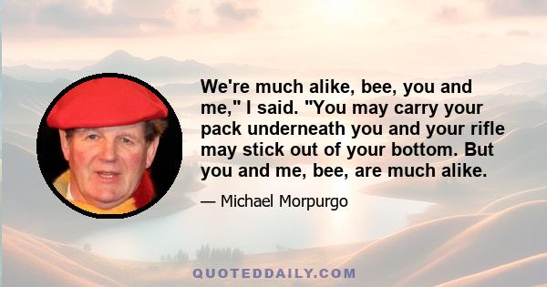 We're much alike, bee, you and me, I said. You may carry your pack underneath you and your rifle may stick out of your bottom. But you and me, bee, are much alike.