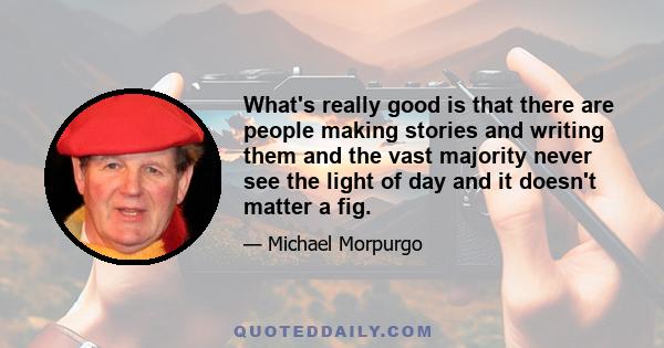 What's really good is that there are people making stories and writing them and the vast majority never see the light of day and it doesn't matter a fig.