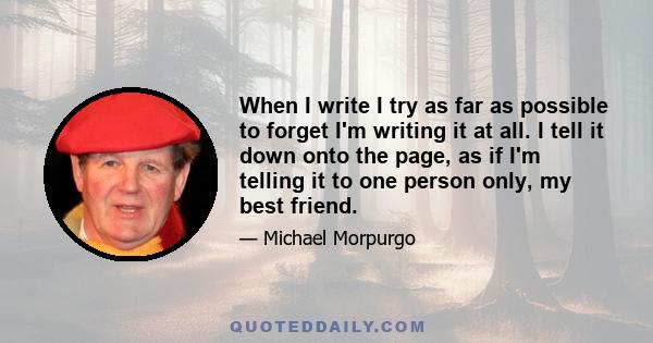 When I write I try as far as possible to forget I'm writing it at all. I tell it down onto the page, as if I'm telling it to one person only, my best friend.