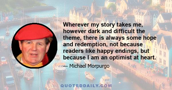 Wherever my story takes me, however dark and difficult the theme, there is always some hope and redemption, not because readers like happy endings, but because I am an optimist at heart. I know the sun will rise in the