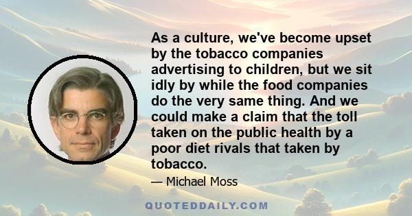 As a culture, we've become upset by the tobacco companies advertising to children, but we sit idly by while the food companies do the very same thing. And we could make a claim that the toll taken on the public health