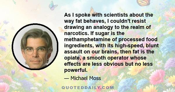 As I spoke with scientists about the way fat behaves, I couldn't resist drawing an analogy to the realm of narcotics. If sugar is the methamphetamine of processed food ingredients, with its high-speed, blunt assault on