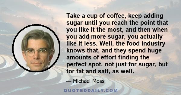 Take a cup of coffee, keep adding sugar until you reach the point that you like it the most, and then when you add more sugar, you actually like it less. Well, the food industry knows that, and they spend huge amounts