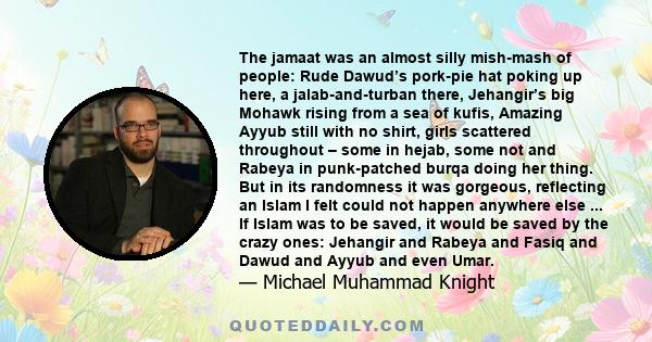 The jamaat was an almost silly mish-mash of people: Rude Dawud’s pork-pie hat poking up here, a jalab-and-turban there, Jehangir’s big Mohawk rising from a sea of kufis, Amazing Ayyub still with no shirt, girls