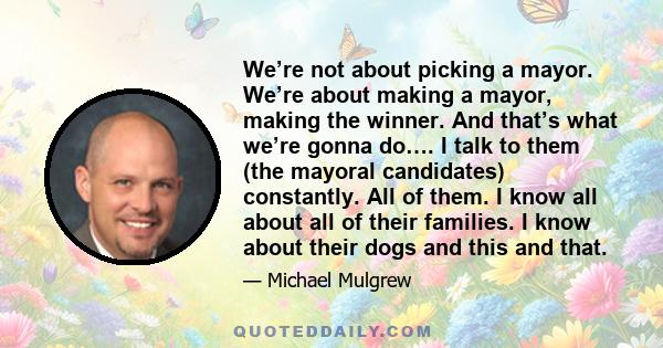 We’re not about picking a mayor. We’re about making a mayor, making the winner. And that’s what we’re gonna do…. I talk to them (the mayoral candidates) constantly. All of them. I know all about all of their families. I 