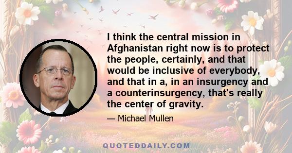 I think the central mission in Afghanistan right now is to protect the people, certainly, and that would be inclusive of everybody, and that in a, in an insurgency and a counterinsurgency, that's really the center of