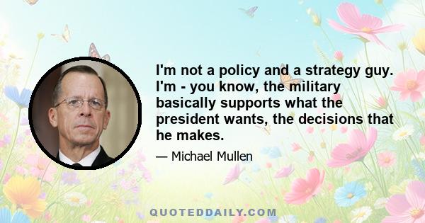 I'm not a policy and a strategy guy. I'm - you know, the military basically supports what the president wants, the decisions that he makes.