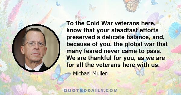 To the Cold War veterans here, know that your steadfast efforts preserved a delicate balance, and, because of you, the global war that many feared never came to pass. We are thankful for you, as we are for all the