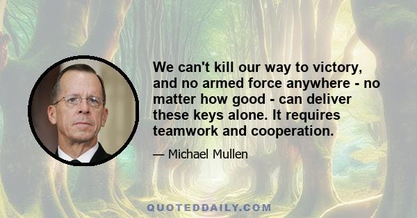 We can't kill our way to victory, and no armed force anywhere - no matter how good - can deliver these keys alone. It requires teamwork and cooperation.