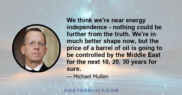 We think we're near energy independence - nothing could be further from the truth. We're in much better shape now, but the price of a barrel of oil is going to be controlled by the Middle East for the next 10, 20, 30