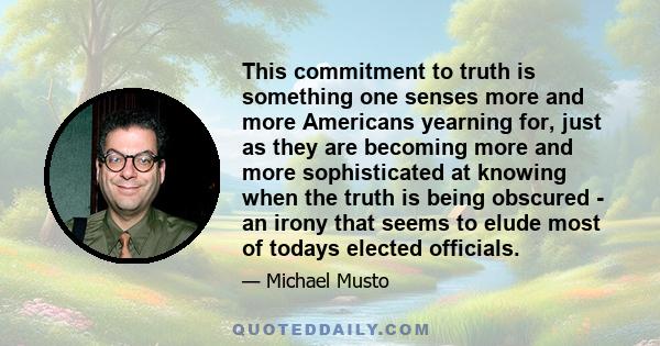 This commitment to truth is something one senses more and more Americans yearning for, just as they are becoming more and more sophisticated at knowing when the truth is being obscured - an irony that seems to elude